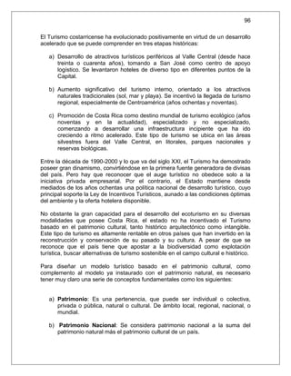 96

El Turismo costarricense ha evolucionado positivamente en virtud de un desarrollo
acelerado que se puede comprender en tres etapas históricas:

   a) Desarrollo de atractivos turísticos periféricos al Valle Central (desde hace
      treinta o cuarenta años), tomando a San José como centro de apoyo
      logístico. Se levantaron hoteles de diverso tipo en diferentes puntos de la
      Capital.

   b) Aumento significativo del turismo interno, orientado a los atractivos
      naturales tradicionales (sol, mar y playa). Se incentivó la llegada de turismo
      regional, especialmente de Centroamérica (años ochentas y noventas).

   c) Promoción de Costa Rica como destino mundial de turismo ecológico (años
      noventas y en la actualidad), especializado y no especializado,
      comenzando a desarrollar una infraestructura incipiente que ha ido
      creciendo a ritmo acelerado. Este tipo de turismo se ubica en las áreas
      silvestres fuera del Valle Central, en litorales, parques nacionales y
      reservas biológicas.

Entre la década de 1990-2000 y lo que va del siglo XXI, el Turismo ha demostrado
poseer gran dinamismo, convirtiéndose en la primera fuente generadora de divisas
del país. Pero hay que reconocer que el auge turístico no obedece solo a la
iniciativa privada empresarial. Por el contrario, el Estado mantiene desde
mediados de los años ochentas una política nacional de desarrollo turístico, cuyo
principal soporte la Ley de Incentivos Turísticos, aunado a las condiciones óptimas
del ambiente y la oferta hotelera disponible.

No obstante la gran capacidad para el desarrollo del ecoturismo en su diversas
modalidades que posee Costa Rica, el estado no ha incentivado el Turismo
basado en el patrimonio cultural, tanto histórico arquitectónico como intangible.
Este tipo de turismo es altamente rentable en otros países que han invertido en la
reconstrucción y conservación de su pasado y su cultura. A pesar de que se
reconoce que el país tiene que apostar a la biodiversidad como explotación
turística, buscar alternativas de turismo sostenible en el campo cultural e histórico.

Para diseñar un modelo turístico basado en el patrimonio cultural, como
complemento al modelo ya instaurado con el patrimonio natural, es necesario
tener muy claro una serie de conceptos fundamentales como los siguientes:


   a) Patrimonio: Es una pertenencia, que puede ser individual o colectiva,
      privada o pública, natural o cultural. De ámbito local, regional, nacional, o
      mundial.

   b) Patrimonio Nacional: Se considera patrimonio nacional a la suma del
      patrimonio natural más el patrimonio cultural de un país.
 