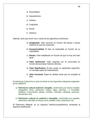 98

                a) Arqueológico.

                b) Arquitectónico.

                c) Artístico.

                d) Lingüístico.

                e) Social.

                f) Histórico.


Además, tiene que reunir una o varias de las siguientes condiciones:

                a) Antigüedad: Valor asumido en función del tiempo o época
                   histórica en que fue construido.

                b) Excepcionalidad: El bien es irreparable en función de su
                   originalidad.

                c) Rareza: Valor establecido en función de que no hay otro bien
                   igual.

                d) Valor testimonial: Valor asignado por la comunidad en
                   función del acontecer histórico del bien.

                e) Valor Significativo: El bien posee un significado específico,
                   un mensaje sujeto de interpretación.

                f) Valor funcional: Papel de utilidad social que ha cumplido el
                   bien.

El patrimonio Cultural de un país se divide en las siguientes categorías asignadas
por la UNESCO:

   a) Patrimonio cultural material o tangible, conformado por bienes muebles
      (fotografías, libros, artesanías, mapas, trajes, pinturas), e inmuebles
      (edificios, monumentos, plazas, murales, viviendas, calzadas, cavernas,
      acueductos, etc).

   b) Patrimonio cultural no material o intangible, conformado por aquellos
      elementos culturales no físicos como oralidad, artes, tradiciones, etc.

El Patrimonio Material, en su acepción histórico-arquitectónica contempla la
siguiente clasificación:
 