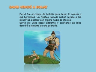 DAVID VENCIÓ A GOLIATDavid fue al campo de batalla para llevar la comida a sus hermanos. Un filisteo llamado Goliat retaba a los israelitas a pelear con él pero nadie se atrevía. David dio unos pasos adelante y confiando en Dios derribó al gigante de una pedrada.