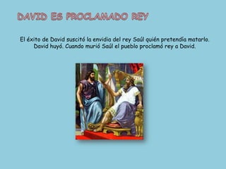 DAVID ES PROCLAMADO REYEl éxito de David suscitó la envidia del rey Saúl quién pretendía matarlo. David huyó. Cuando murió Saúl el pueblo proclamó rey a David.