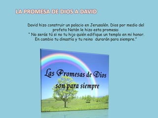 LA PROMESA DE DIOS A DAVIDDavid hizo construir un palacio en Jerusalén. Dios por medio del profeta Natán le hizo esta promesa: “ No serás tú si no tu hijo quién edifique un templo en mi honor. En cambio tu dinastía y tu reino  durarán para siempre.”