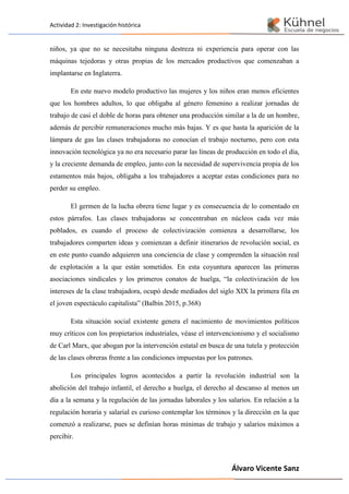 Actividad 2: Investigación histórica
Álvaro Vicente Sanz
niños, ya que no se necesitaba ninguna destreza ni experiencia para operar con las
máquinas tejedoras y otras propias de los mercados productivos que comenzaban a
implantarse en Inglaterra.
En este nuevo modelo productivo las mujeres y los niños eran menos eficientes
que los hombres adultos, lo que obligaba al género femenino a realizar jornadas de
trabajo de casi el doble de horas para obtener una producción similar a la de un hombre,
además de percibir remuneraciones mucho más bajas. Y es que hasta la aparición de la
lámpara de gas las clases trabajadoras no conocían el trabajo nocturno, pero con esta
innovación tecnológica ya no era necesario parar las líneas de producción en todo el día,
y la creciente demanda de empleo, junto con la necesidad de supervivencia propia de los
estamentos más bajos, obligaba a los trabajadores a aceptar estas condiciones para no
perder su empleo.
El germen de la lucha obrera tiene lugar y es consecuencia de lo comentado en
estos párrafos. Las clases trabajadoras se concentraban en núcleos cada vez más
poblados, es cuando el proceso de colectivización comienza a desarrollarse, los
trabajadores comparten ideas y comienzan a definir itinerarios de revolución social, es
en este punto cuando adquieren una conciencia de clase y comprenden la situación real
de explotación a la que están sometidos. En esta coyuntura aparecen las primeras
asociaciones sindicales y los primeros conatos de huelga, “la colectivización de los
intereses de la clase trabajadora, ocupó desde mediados del siglo XIX la primera fila en
el joven espectáculo capitalista” (Balbín 2015, p.368)
Esta situación social existente genera el nacimiento de movimientos políticos
muy críticos con los propietarios industriales, véase el intervencionismo y el socialismo
de Carl Marx, que abogan por la intervención estatal en busca de una tutela y protección
de las clases obreras frente a las condiciones impuestas por los patrones.
Los principales logros acontecidos a partir la revolución industrial son la
abolición del trabajo infantil, el derecho a huelga, el derecho al descanso al menos un
día a la semana y la regulación de las jornadas laborales y los salarios. En relación a la
regulación horaria y salarial es curioso contemplar los términos y la dirección en la que
comenzó a realizarse, pues se definían horas mínimas de trabajo y salarios máximos a
percibir.
 