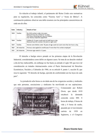 Actividad 2: Investigación histórica
Álvaro Vicente Sanz
En relación al trabajo infantil, el parlamento del Reino Unido creo normativas
para su regulación, las conocidas como “Factory Acts” o “Actas de fábrica”. A
continuación podemos observar una tabla resumen con las principales características de
cada una de ellas.
El derecho a huelga estuvo penado en las primeras etapas de la Revolución
Industrial, considerándose como delito en algunos casos. Se trata de un derecho sindical
a día de hoy indiscutible, sin embargo no fue hasta ya entrado el siglo XX que tuvo tal
consideración en tratados internacionales como el Pacto Internacional de Derechos
Económicos, Sociales y Culturales de 1966, en su artículo 8, punto 1, sección D, que
reza lo siguiente: “El derecho de huelga, ejercido de conformidad con las leyes de cada
país”.
La jornada de ocho horas es sin duda una de las exigencias sociales y sindicales
que más personas, asociaciones y sindicatos ha movilizado en sus aspiraciones.
Comenzando por Robert
Owen, que desde 1810
encabezó la demanda
conocida como 888: 8
horas de trabajo, 8 horas de
vida y 8 horas de sueño,
pasando por el movimiento
cartista de 1938 en
Inglaterra, o el Congreso
 