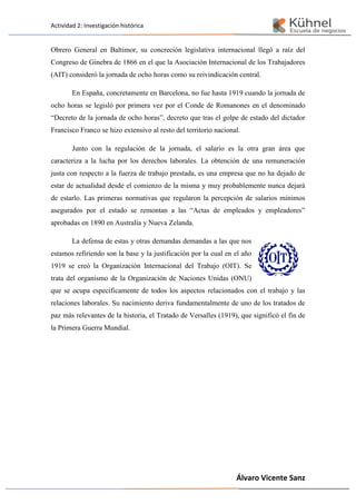 Actividad 2: Investigación histórica
Álvaro Vicente Sanz
Obrero General en Baltimor, su concreción legislativa internacional llegó a raíz del
Congreso de Ginebra de 1866 en el que la Asociación Internacional de los Trabajadores
(AIT) consideró la jornada de ocho horas como su reivindicación central.
En España, concretamente en Barcelona, no fue hasta 1919 cuando la jornada de
ocho horas se legisló por primera vez por el Conde de Romanones en el denominado
“Decreto de la jornada de ocho horas”, decreto que tras el golpe de estado del dictador
Francisco Franco se hizo extensivo al resto del territorio nacional.
Junto con la regulación de la jornada, el salario es la otra gran área que
caracteriza a la lucha por los derechos laborales. La obtención de una remuneración
justa con respecto a la fuerza de trabajo prestada, es una empresa que no ha dejado de
estar de actualidad desde el comienzo de la misma y muy probablemente nunca dejará
de estarlo. Las primeras normativas que regularon la percepción de salarios mínimos
asegurados por el estado se remontan a las “Actas de empleados y empleadores”
aprobadas en 1890 en Australia y Nueva Zelanda.
La defensa de estas y otras demandas demandas a las que nos
estamos refiriendo son la base y la justificación por la cual en el año
1919 se creó la Organización Internacional del Trabajo (OIT). Se
trata del organismo de la Organización de Naciones Unidas (ONU)
que se ocupa específicamente de todos los aspectos relacionados con el trabajo y las
relaciones laborales. Su nacimiento deriva fundamentalmente de uno de los tratados de
paz más relevantes de la historia, el Tratado de Versalles (1919), que significó el fin de
la Primera Guerra Mundial.
 