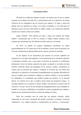 Actividad 2: Investigación histórica
Álvaro Vicente Sanz
Comentario crítico
Sin duda las condiciones laborales actuales son mejores que las que se podian
encontrar en los albores del siglo XX, y prácticamente todo se lo debemos a las luchas
colectivas de los trabajadores que las tuvieron que soportar a lo largo y ancho del
planeta. Pero ser optimista en cuanto a los logros cosechados, es sin duda pecar de
ignorancia, pues solo hace falta hechar un rápido vistado a las condiciones laborales
actuales en el mundo, incluso en occidente.
Según UNICEF, “246 millones de niños y niñas son víctimas del trabajo
infantil”, considerando que la OIT no concibe el trabajo infantil, podemos decir
entonces que actualmente hay 246 millones de niños esclavos en el mundo.
En 2016, en España las mujeres trabajadoras percibieron un salario
aproximadamente un 23% menor que el de los hombres, incluso entre las personas con
la misma cualificación profesional dentro de los mismos sectores de actividad.
Si nos fijamos en las expectativas que tenemos los jóvenes españoles las
perspectivas no son para nada alagueñas. Como profesional de la orientación educativa
y profesional considero que a corto plazo la decisión de aumentar la cualificación
profesional a través de esudios superiores de grado y posgrado es sin duda una mala
elección, sobretodo dentro del paradigma de las ciencias sociales. Actualmente en
nuestro país las personas que aspiran a recuperar la inversión que sus tutores han
realizado en su educación se encuentran irremediablemente con grandes dificultades de
acceso al empleo, pues comienzan a trabajar con salarios similares a los que perciben
los trabajadores no cualificados que también acceden por primera vez al mercado
laboral. Al contrario de lo que se pudiese pensar desde una perspectiva lógica, la
sociedad española en su conjunto no parece adoptar una posición de rechazo ante tal
situación, si no que a través de una artimaña de propaganda política muy inteligente se
traslada a los jóvenes cualificados la necesidad de sentirse agradecidos por trabajar a
cambio de una remuneración irrisoria e incluso de trabajar sin cobrar.
Otros dos conceptos muy de moda que me gustaria comentar, ambos
enmarcados en una nueva concepción del modelo económico, la llamada “economía
colaborativa”, son: empleo temporal y externalización de servicios u “outsourcing”.
 