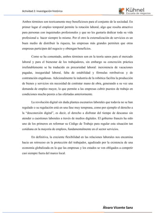 Actividad 2: Investigación histórica
Álvaro Vicente Sanz
Ambos términos son teoricamente muy beneficiosos para el conjunto de la sociedad. En
primer lugar el empleo temporal permite la rotación laboral, algo que resulta atractivo
para personas con inquietudes profesionales y que no les gustaría dedicar toda su vida
profesional a hacer siempre lo mismo. Por el otro la externalización de servicios es un
buen medio de distribuir la riqueza, las empresas más grandes permiten que otras
empresas participen del negocio y obtengan beneficios.
Como se ha comentado, ambos términos son en la teoría sanos para el mercado
laboral y para el bienestar de los trabajadores, sin embargo su concreción práctica
irrefutablemente se ha traducido en precariedad laboral: inexistencia de vacaciones
pagadas, inseguridad laboral, falta de estabilidad y fórmulas retributivas y de
contratación engañosas. Adicionalmente la industria de la robótica facilita la producción
de bienes y servicios sin necesidad de contratar mano de obra, generando a su vez una
demanda de empleo mayor, lo que permite a las empresas cubrir puestos de trabajo en
condiciones mucho peores a las ofertadas anteriormente.
La revolución digital sin duda plantea escenarios laborales que todavía no se han
regulado o su regulación está en una fase muy temprana, como por ejemplo el derecho a
la “desconexión digital”, es decir, el derecho a disfrutar del tiempo de descanso sin
atender a cuestiones laborales a través de medios digitales. El gobierno francés ha sido
uno de los primeros en reformar su Código de Trabajo para regular esta situación tan
cotidiana en la mayoría de empleos, fundamentalmente en el sector servicios.
En definitiva, la creciente flexibilidad en las relaciones laborales nos encamina
hacia un retroceso en la protección del trabajador, agudizado por la existencia de una
economía globalizada en la que las empresas y los estados se ven obligados a competir
casi siempre fuera del marco local.
 