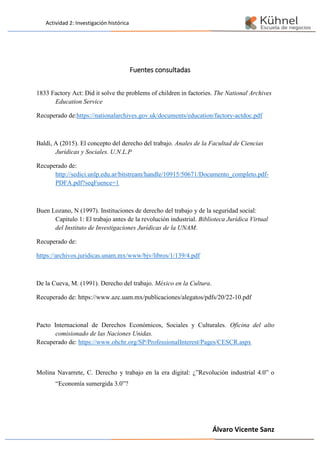 Actividad 2: Investigación histórica
Álvaro Vicente Sanz
Fuentes consultadas
1833 Factory Act: Did it solve the problems of children in factories. The National Archives
Education Service
Recuperado de:https://nationalarchives.gov.uk/documents/education/factory-actdoc.pdf
Baldí, A (2015). El concepto del derecho del trabajo. Anales de la Facultad de Ciencias
Jurídicas y Sociales. U.N.L.P
Recuperado de:
http://sedici.unlp.edu.ar/bitstream/handle/10915/50671/Documento_completo.pdf-
PDFA.pdf?seqFuence=1
Buen Lozano, N (1997). Instituciones de derecho del trabajo y de la seguridad social:
Capitulo 1: El trabajo antes de la revolución industrial. Biblioteca Jurídica Virtual
del Instituto de Investigaciones Jurídicas de la UNAM.
Recuperado de:
https://archivos.juridicas.unam.mx/www/bjv/libros/1/139/4.pdf
De la Cueva, M. (1991). Derecho del trabajo. México en la Cultura.
Recuperado de: https://www.azc.uam.mx/publicaciones/alegatos/pdfs/20/22-10.pdf
Pacto Internacional de Derechos Económicos, Sociales y Culturales. Oficina del alto
comisionado de las Naciones Unidas.
Recuperado de: https://www.ohchr.org/SP/ProfessionalInterest/Pages/CESCR.aspx
Molina Navarrete, C. Derecho y trabajo en la era digital: ¿”Revolución industrial 4.0” o
“Economía sumergida 3.0”?
 