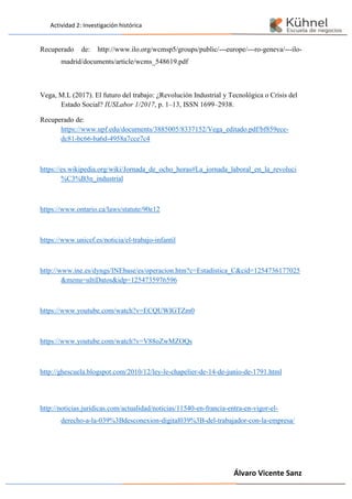 Actividad 2: Investigación histórica
Álvaro Vicente Sanz
Recuperado de: http://www.ilo.org/wcmsp5/groups/public/---europe/---ro-geneva/---ilo-
madrid/documents/article/wcms_548619.pdf
Vega, M.L (2017). El futuro del trabajo: ¿Revolución Industrial y Tecnológica o Crisis del
Estado Social? IUSLabor 1/2017, p. 1–13, ISSN 1699–2938.
Recuperado de:
https://www.upf.edu/documents/3885005/8337152/Vega_editado.pdf/bf859ece-
dc81-bc66-ba6d-4958a7cce7c4
https://es.wikipedia.org/wiki/Jornada_de_ocho_horas#La_jornada_laboral_en_la_revoluci
%C3%B3n_industrial
https://www.ontario.ca/laws/statute/90e12
https://www.unicef.es/noticia/el-trabajo-infantil
http://www.ine.es/dyngs/INEbase/es/operacion.htm?c=Estadistica_C&cid=1254736177025
&menu=ultiDatos&idp=1254735976596
https://www.youtube.com/watch?v=ECQUWIGTZm0
https://www.youtube.com/watch?v=V88oZwMZOQs
http://ghescuela.blogspot.com/2010/12/ley-le-chapelier-de-14-de-junio-de-1791.html
http://noticias.juridicas.com/actualidad/noticias/11540-en-francia-entra-en-vigor-el-
derecho-a-la-039%3Bdesconexion-digital039%3B-del-trabajador-con-la-empresa/
 