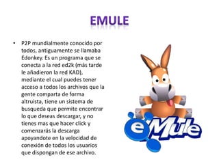 • P2P mundialmente conocido por
todos, antiguamente se llamaba
Edonkey. Es un programa que se
conecta a la red ed2k (más tarde
le añadieron la red KAD),
mediante el cual puedes tener
acceso a todos los archivos que la
gente comparta de forma
altruista, tiene un sistema de
busqueda que permite encontrar
lo que deseas descargar, y no
tienes mas que hacer click y
comenzarás la descarga
apoyandote en la velocidad de
conexión de todos los usuarios
que dispongan de ese archivo.
 