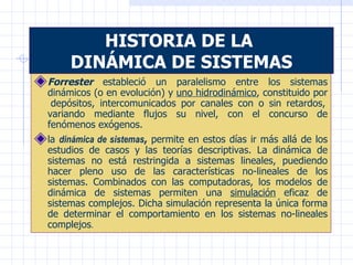HISTORIA DE LA  DINÁMICA DE SISTEMAS Forrester  estableció un paralelismo entre los sistemas dinámicos (o en evolución) y  uno hidrodinámico , constituido por  depósitos, intercomunicados por canales con o sin retardos, variando mediante flujos su nivel, con el concurso de fenómenos exógenos. la  dinámica de sistemas ,  permite en estos días ir más allá de los estudios de casos y las teorías descriptivas. La dinámica de sistemas no está restringida a sistemas lineales, puediendo hacer pleno uso de las características no-lineales de los sistemas. Combinados con las computadoras, los modelos de dinámica de sistemas permiten una  simulación  eficaz de sistemas complejos. Dicha simulación representa la única forma de determinar el comportamiento en los sistemas no-lineales complejos . 