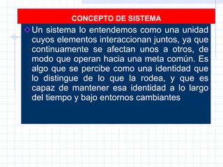 CONCEPTO DE SISTEMA Un sistema lo entendemos como una unidad cuyos elementos interaccionan juntos, ya que continuamente se afectan unos a otros, de modo que operan hacia una meta común. Es algo que se percibe como una identidad que lo distingue de lo que la rodea, y que es capaz de mantener esa identidad a lo largo del tiempo y bajo entornos cambiantes  