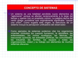 CONCEPTO DE SISTEMAS Un sistema es una totalidad percibida cuyos elementos se “aglomeran” porque se afectan recíprocamente a lo largo del tiempo y operan con un propósito común, La palabra deriva del verbo griego  sunislánai  que originalmente significaba “causar una unión”. Como sugiere este origen, la estructura de un sistema incluye la percepción unificadora del observador.    Como ejemplos de sistemas podemos citar los organismos vivientes (incluidos los cuerpos humanos), la atmósfera, las enfermedades, los nichos ecológicos, las fábricas, las reacciones químicas, las entidades políticas, las comunidades, las industrial, las familias, los equipos y todas las organizaciones. Usted y su trabajo son elementos de muchos sistemas  diferentes . 