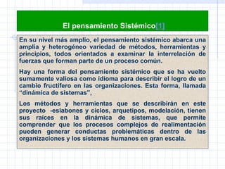   El pensamiento Sistémico [1] En su nivel más amplio, el pensamiento sistémico abarca una amplia y heterogéneo variedad de métodos, herramientas y principios, todos orientados a examinar la interrelación de fuerzas que forman parte de un proceso común.  H ay una forma del pensamiento sistémico que se ha vuelto sumamente valiosa como idioma para describir el logro de un cambio fructífero en las organizaciones. Esta forma, llamada “dinámica de sistemas”,  Los métodos y herramientas que se describirán en este proyecto  -eslabones y ciclos, arquetipos, modelación, tienen sus raíces en la dinámica de sistemas, que permite comprender que los procesos complejos de realimentación pueden generar conductas problemáticas dentro de las organizaciones y los sistemas humanos  en  gran escala.  