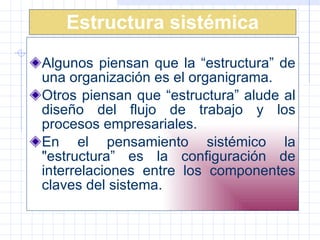 Estructura sistémica Algunos piensan que la “estructura” de una organización es el organigrama.  Otros piensan que “estructura” alude al diseño del flujo de trabajo y los procesos empresariales.  E n el pensamiento sistémico la "estructura” es la configuración de interrelaciones entre los componentes claves del sistema.  