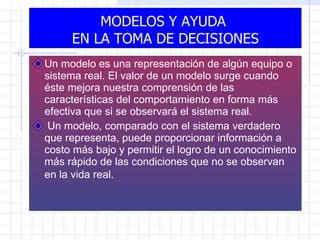 MODELOS Y AYUDA  EN LA TOMA DE DECISIONES Un modelo es una representación de algún equipo o sistema real. El valor de un modelo surge cuando éste mejora nuestra comprensión de las características del comportamiento en forma más efectiva que si se observará el sistema real. Un modelo, comparado con el sistema verdadero que representa, puede proporcionar información a costo más bajo y permitir el logro de un conocimiento más rápido de las condiciones que no se observan en la vida real.   
