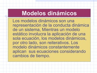 Modelos dinámicos Los modelos dinámicos son una representación de la conducta dinámica de un sistema, Mientras un modelo estático involucra la aplicación de una sola ecuación, los modelos dinámicos, por otro lado, son reiterativos. Los modelo dinámicos constantemente aplican  sus ecuaciones considerando cambios de tiempo.  