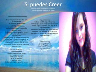 Si puedes Creer
                                                   Canción escrita por:Domenica mendoza
                                                    Para las personas que dicen no puedo



              (mmmmmmmmmmmmmmm)

           Se que hay montañas tan altas que,                      Si puedes creer,
                    no crees escalar.                      todo es posible si puedes creer,
              Y un horizonte tan lejano que,          confiesa que es así aunque no puedas ver,
                    no crees alcanzar.                 no des lugar a duda tan solo algo de fe.
              Sé que la duda y la indecisión,
                                                                   Si puedes creer,
           son enemigos que hay que derribar,
                                                      no importa el milagro Dios tiene el poder,
                    levántate con fe.
         En Dios esta el poder para hoy vencer.        conforme a su voluntad se ha de hacer,
             Si puedes creer todo es posible,         declárate en victoria no hay de que temer,
                     si puedes creer,                              si puedes creer.
       confiesa que es así aunque no puedas ver,
         no des lugar a duda tan solo algo de fe.
Si puedes creer no importa el milagro Dios tiene el poder,         Si puedes creer,
         conforme a su voluntad se ha de hacer,                  tan solo algo de fe,
       declárate en victoria no hay de que temer,               solo confía y ya veras,
                     si puedes creer.                           que la batalla ganaras,
                                                                 si puedes creer.
                Acaso has olvidado que,
                   Dios contigo ésta,
            que solo él puede secar el mar,
                para que puedas cruzar.
                  En ti esta la decisión,
                  de ser un vencedor,
                    levántate con fe.
         En Dios esta el poder para hoy vencer.
 