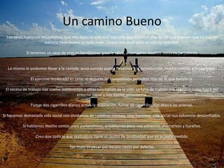 Un camino Bueno
  Los seres humanos necesitamos que nos digan lo que está bien y lo que está mal. Soy de los que piensan que no hay en
                      esencia nada bueno ni nada malo. Lo que nos da el valor es solo la cantidad.

            Si tenemos un vaso de vino es beneficioso para la salud, si tomamos muchos vasos es perjudicial.


  Lo mismo lo podemos llevar a la comida, poca comida puede llevarnos a la desnutrición, mucha comida a la obesidad.

               El ejercicio moderado es sano, el deporte de competición perjudica más de lo que beneficia.

 El exceso de trabajo nos vuelve indiferentes a otras cuestiones de la vida. La falta de trabajo nos muestra como fuera del
                                          entorno social y nos vuelve antisistema.

               Fumar dos cigarrillos diarios activa la respiración, fumar 40 cigarrillos nos atasca las arterias.

Si hacemos demasiada vida social nos olvidamos de nosotros mismos, sino hacemos vida social nos volvemos desconfiados.

          Si hablamos mucho somos unos parlanchines, si hablamos poco nos volvemos ahorrativos y huraños.

                  Creo que todo lo que realizamos tiene un punto de positividad que es su justa medida.

                                      Tan malo es pecar por exceso como por defecto.
 