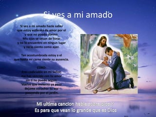 Si ves a mi amado
    Si ves a mi amado hazle saber
  que estoy enferma de amor por el
        y que no puedo dormir.
      Mis ojos se secan de llorar
  y no lo encuentro en ningun lugar
       y no lo siento como ayer.

    Tan acostumbrada estoy a el
que hasta mi carne siente su ausencia.

                CORO:
    Eres codiciable en mi Señor,
    me has vencido con tu amor
       sin ti no puedo seguir.
    Vuelve que invierno ya paso
      dejame escuchar tu voz
      paseando por el jardin.
 