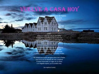 Vuelve a casa hoy
   Te fuiste separando despacio de todos
        y nadie tu presencia extraño y te dolió
          y luego te sentiste tan lejos de casa
                 que decidiste no volver
          y fuiste presa fácil de tus enemigos
      que pronto te engañaron y caiste en su red
        y ahora con cabeza y hombros caídos
       añoras esos días cuando estabas con Él

                        CORO:
         Eres una oveja del rebaño del Señor
       tu pasrtor te esta llamando vuelve hoy
      vuelve como el pródigo a su casa regresó
        cuando lejos de su padre se encontro
                //Vuelve a casa hoy//

       Pasas muchos dias luchando en tu mente
          no sabes si es posible volver al redil
        te sientes rechazado por haber pecado
     y piensas que el perdón ya no puedes recibir

    No tienes que dudar del gran amor de tu Padre
      que nunca te ha dejado de mar y esperar
        el tiene reservado un lugar en su mesa
         y tu llegada espera, ya no tardes mas.

                  (se repite el coro)
 