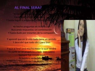 Bueno
       Yo he visto el dolor acercarse a mí
        Causarme heridas golpearme así
Y hasta llegue a preguntarme donde estabas Tú

     He hecho preguntas en mi aflicción
    Buscando respuestas sin contestación
 Y hasta dude por instantes de tu compasión

Y aprendí que en la vida todo tiene un sentido
     Y descubrí que todo obra para bien

Y que al final será mucho mejor lo que vendrá
 Es parte de un propósito y todo bien saldrá
            Siempre has estado aquí
            Tu palabra no ha fallado
             Y nunca me has dejado
       Descansa mi confianza sobre Ti
 