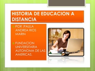 HISTORIA DE EDUCACION A 
DISTANCIA 
 POR :PAULA 
ANDREA RIOS 
MARIN 
 FUNDACION 
UNIVERSITARIA 
AUTONOMA DE LAS 
AMERICAS. 
 