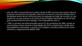 • Julio de 1961 Leonard Kleinrock publicó desde el MIT el primer documento sobre la
teoría de conmutación de paquetes. Kleinrock convenció a Lawrence Roberts de la
factibilidad teórica de las comunicaciones vía paquetes en lugar de circuitos, lo cual
resultó ser un gran avance en el camino hacia el trabajo informático en red. El otro
paso fundamental fue hacer dialogar a los ordenadores entre sí.
• 1969: La primera red interconectada nace el 21 de noviembre de 1969, cuando se
crea el primer enlace entre las universidades de UCLA y Stanford por medio de la
línea telefónica conmutada, y gracias a los trabajos y estudios anteriores de varios
científicos y organizaciones desde 1959.
 