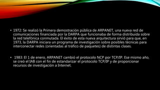 • 1972: Se realizó la Primera demostración pública de ARPANET, una nueva red de
comunicaciones financiada por la DARPA que funcionaba de forma distribuida sobre
la red telefónica conmutada. El éxito de esta nueva arquitectura sirvió para que, en
1973, la DARPA iniciara un programa de investigación sobre posibles técnicas para
interconectar redes (orientadas al tráfico de paquetes) de distintas clases.
• 1983: El 1 de enero, ARPANET cambió el protocolo NCP por TCP/IP. Ese mismo año,
se creó el IAB con el fin de estandarizar el protocolo TCP/IP y de proporcionar
recursos de investigación a Internet.
 