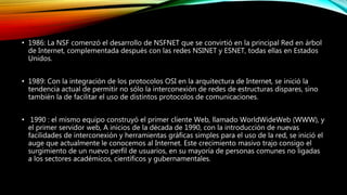 • 1986: La NSF comenzó el desarrollo de NSFNET que se convirtió en la principal Red en árbol
de Internet, complementada después con las redes NSINET y ESNET, todas ellas en Estados
Unidos.
• 1989: Con la integración de los protocolos OSI en la arquitectura de Internet, se inició la
tendencia actual de permitir no sólo la interconexión de redes de estructuras dispares, sino
también la de facilitar el uso de distintos protocolos de comunicaciones.
• 1990 : el mismo equipo construyó el primer cliente Web, llamado WorldWideWeb (WWW), y
el primer servidor web, A inicios de la década de 1990, con la introducción de nuevas
facilidades de interconexión y herramientas gráficas simples para el uso de la red, se inició el
auge que actualmente le conocemos al Internet. Este crecimiento masivo trajo consigo el
surgimiento de un nuevo perfil de usuarios, en su mayoría de personas comunes no ligadas
a los sectores académicos, científicos y gubernamentales.
 