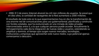 • 2006: El 3 de enero, Internet alcanzó los mil cien millones de usuarios. Se prevé que
en diez años, la cantidad de navegantes de la Red aumentará a 2000 millones.
El resultado de todo esto es lo que experimentamos hoy en día: la transformación de
una enorme red de comunicaciones para uso gubernamental, planificada y construida
con fondos estatales, que ha evolucionado en una miríada de redes privadas
interconectadas entre sí, a la que cualquier persona puede acceder. Actualmente la
red experimenta cada día la integración de nuevas redes y usuarios, extendiendo su
amplitud y dominio, al tiempo que surgen nuevos mercados, tecnologías,
instituciones y empresas que aprovechan este nuevo medio, cuyo potencial apenas
comenzamos a descubrir..
 