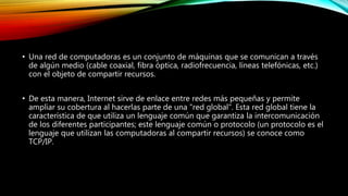 • Una red de computadoras es un conjunto de máquinas que se comunican a través
de algún medio (cable coaxial, fibra óptica, radiofrecuencia, líneas telefónicas, etc.)
con el objeto de compartir recursos.
• De esta manera, Internet sirve de enlace entre redes más pequeñas y permite
ampliar su cobertura al hacerlas parte de una "red global". Esta red global tiene la
característica de que utiliza un lenguaje común que garantiza la intercomunicación
de los diferentes participantes; este lenguaje común o protocolo (un protocolo es el
lenguaje que utilizan las computadoras al compartir recursos) se conoce como
TCP/IP.
 