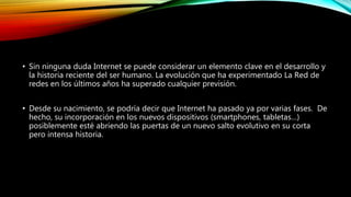 • Sin ninguna duda Internet se puede considerar un elemento clave en el desarrollo y
la historia reciente del ser humano. La evolución que ha experimentado La Red de
redes en los últimos años ha superado cualquier previsión.
• Desde su nacimiento, se podría decir que Internet ha pasado ya por varias fases. De
hecho, su incorporación en los nuevos dispositivos (smartphones, tabletas…)
posiblemente esté abriendo las puertas de un nuevo salto evolutivo en su corta
pero intensa historia.
 