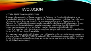 EVOLUCION
• ETAPA EMBRIONARIA (1969-1984)
Todo empieza cuando el Departamento de Defensa de Estados Unidos pide a su
agencia de investigación llamada ARPA el diseño de una red confiable que uniera sus
centros de datos. Aunque la razón de este encargo fue que el Departamento de
Defensa de Estados Unidos consideraba que el tipo de líneas utilizadas en esa época
(básicamente líneas telefónicas alquiladas) no era muy fiable, hay bibliografía al
respecto que sugiere que el verdadero motivo fue ofrecer fiabilidad a las
comunicaciones en caso de una guerra nuclear, ya que todo esto ocurría a mediados
de los años 60, en plena Guerra Fría.
En cualquier caso, se decidió diseñar una red basada en la conmutación de paquetes,
a la que se llamó ARPANET (ARPA Network). El mecanismo de conmutación facilitaba
el uso eficiente de rutas alternativas, aumentando de esa forma la fiabilidad en caso
de pérdida de conexiones
 