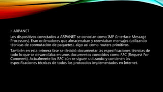 • ARPANET
Los dispositivos conectados a ARPANET se conocían como IMP (Interface Message
Processors). Eran ordenadores que almacenaban y reenviaban mensajes (utilizando
técnicas de conmutación de paquetes), algo así como routers primitivos.
También en esta primera fase se decidió documentar las especificaciones técnicas de
todo lo que se desarrollaba en unos documentos conocidos como RFC (Request For
Comment). Actualmente los RFC aún se siguen utilizando y contienen las
especificaciones técnicas de todos los protocolos implementados en Internet.
 