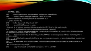 • ARPANET 1997
1965 Primera conexión entre dos ordenadores mediante una línea telefónica
1969 - Primera conexión del proyecto ARPANET el día 29/10/1969
- Comienza el desarrollo del primer protocolo de red llamado NCP
- Se genera el primer RFC
1970 Finaliza el desarrollo del protocolo NCP
1971 - La red ARPANET conecta 14 nodos
- Desarrollo de los primeros protocolos del nivel de aplicación: FTP, TELNET y Mail Box Protocolo.
1973 - Ya son 30 las instituciones norteamericanas conectadas a ARPANET
- Se establece una conexión por satélite de ARPANET con Noruega, la primera fuera de Estados Unidos. Posteriormente ese
año también se conecta con un IMP en Londres
1975 - Después de varios años de desarrollo y pruebas, ARPANET se declara operacional. En ese momento ya hay 61
nodos conectados
1980 - Se publica la primera versión de Ethernet que más adelante se convertirá en la tecnología estándar para las redes
locales cableadas
1981 - Se desarrolla el protocolo SMTP para la transmisión de correos electrónicos que aún se sigue utilizando en la
actualidad
- IBM lanza el Personal Computer (PC )
1983 - Los protocolos de la familia TCP/IP reemplazan a NCP en ARPANET
 