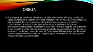 ORIGEN
• Sus orígenes se remontan a la década de 1960, dentro de ARPA (hoy DARPA, las
siglas en inglés de la Defense Advanced Research Projects Agency), como respuesta
a la necesidad de esta organización de buscar mejores maneras de usar los
computadores de ese entonces, pero enfrentados al problema de que los
principales investigadores y laboratorios deseaban tener sus propios computadores,
lo que no solo era más costoso, sino que provocaba una duplicación de esfuerzos y
recursos. El verdadero origen de Internet 7 nace con ARPANet (Advanced Research
Projects Agency Network o Red de la Agencia para los Proyectos de Investigación
Avanzada de los Estados Unidos).
 