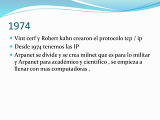 1974
 Vint cerf y Robert kahn crearon el protocolo tcp / ip
 Desde 1974 tenemos las IP
 Arpanet se divide y se crea milnet que es para lo militar

y Arpanet para académico y cientifico , se empieza a
llenar con mas computadoras ,

 