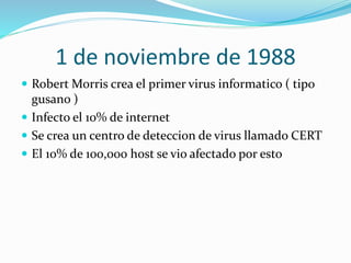 1 de noviembre de 1988
 Robert Morris crea el primer virus informatico ( tipo

gusano )
 Infecto el 10% de internet
 Se crea un centro de deteccion de virus llamado CERT
 El 10% de 100,000 host se vio afectado por esto

 