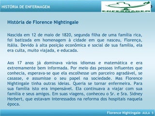 Florence Nightingale– AULA 5
HISTÓRIA DE ENFERMAGEM
História de Florence Nightingale
Nascida em 12 de maio de 1820, segunda filha de uma família rica,
foi batizada em homenagem à cidade em que nasceu, Florença,
Itália. Devido à alta posição econômica e social de sua família, ela
era culta, muito viajada, e educada.
Aos 17 anos já dominava vários idiomas e matemática e era
extremamente bem informada. Por meio das pessoas influentes que
conhecia, esperava-se que ela escolhesse um parceiro agradável, se
casasse, e assumisse o seu papel na sociedade. Mas Florence
Nightingale tinha outras ideias. Queria se tornar enfermeira. Para
sua família isto era impensável. Ela continuava a viajar com sua
família e seus amigos. Em suas viagens, conheceu o Sr. e Sra. Sidney
Herbert, que estavam interessados na reforma dos hospitais naquela
época.
 