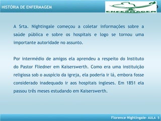 Florence Nightingale– AULA 5
HISTÓRIA DE ENFERMAGEM
A Srta. Nightingale começou a coletar informações sobre a
saúde pública e sobre os hospitais e logo se tornou uma
importante autoridade no assunto.
Por intermédio de amigos ela aprendeu a respeito do Instituto
do Pastor Fliedner em Kaiserswerth. Como era uma instituição
religiosa sob o auspício da igreja, ela poderia ir lá, embora fosse
considerado inadequado ir aos hospitais ingleses. Em 1851 ela
passou três meses estudando em Kaiserswerth.
 