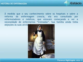 Florence Nightingale– AULA 5
HISTÓRIA DE ENFERMAGEM
À medida que o seu conhecimento sobre os hospitais e sobre a
reforma da enfermagem crescia, ela era consultada por
reformuladores e médicos, que estavam começando a ver a
necessidade de enfermeiras “treinadas”. Sua família ainda tinha
objeções às suas atividades.
 