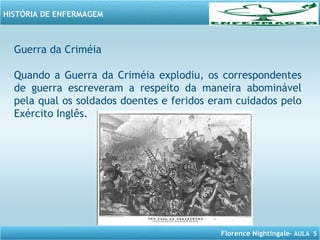 Florence Nightingale– AULA 5
HISTÓRIA DE ENFERMAGEM
Guerra da Criméia
Quando a Guerra da Criméia explodiu, os correspondentes
de guerra escreveram a respeito da maneira abominável
pela qual os soldados doentes e feridos eram cuidados pelo
Exército Inglês.
 