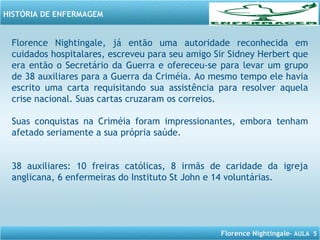 Florence Nightingale– AULA 5
HISTÓRIA DE ENFERMAGEM
Florence Nightingale, já então uma autoridade reconhecida em
cuidados hospitalares, escreveu para seu amigo Sir Sidney Herbert que
era então o Secretário da Guerra e ofereceu-se para levar um grupo
de 38 auxiliares para a Guerra da Criméia. Ao mesmo tempo ele havia
escrito uma carta requisitando sua assistência para resolver aquela
crise nacional. Suas cartas cruzaram os correios.
Suas conquistas na Criméia foram impressionantes, embora tenham
afetado seriamente a sua própria saúde.
38 auxiliares: 10 freiras católicas, 8 irmãs de caridade da igreja
anglicana, 6 enfermeiras do Instituto St John e 14 voluntárias.
 