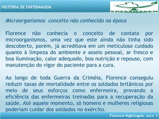 Florence Nightingale– AULA 5
HISTÓRIA DE ENFERMAGEM
Microorganismos conceito não conhecido na época
Florence não conhecia o conceito de contato por
microorganismos, uma vez que este ainda não tinha sido
descoberto, porém, já acreditava em um meticuloso cuidado
quanto à limpeza do ambiente e asseio pessoal, ar fresco e
boa iluminação, calor adequado, boa nutrição e repouso, com
manutenção do vigor do paciente para a cura.
Ao longo de toda Guerra da Criméia, Florence conseguiu
reduzir taxas de mortalidade entre os soldados britânicos por
meio de seus esforços como enfermeira, provando a
eficiência das enfermeiras treinadas para a recuperação da
saúde. Até aquele momento, só homens e mulheres religiosas
poderiam cuidar dos soldados no exército.
 