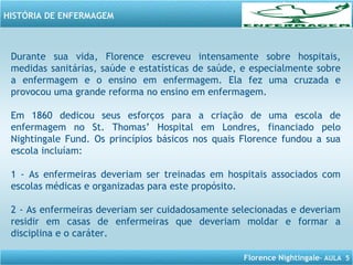 Florence Nightingale– AULA 5
HISTÓRIA DE ENFERMAGEM
Durante sua vida, Florence escreveu intensamente sobre hospitais,
medidas sanitárias, saúde e estatísticas de saúde, e especialmente sobre
a enfermagem e o ensino em enfermagem. Ela fez uma cruzada e
provocou uma grande reforma no ensino em enfermagem.
Em 1860 dedicou seus esforços para a criação de uma escola de
enfermagem no St. Thomas’ Hospital em Londres, financiado pelo
Nightingale Fund. Os princípios básicos nos quais Florence fundou a sua
escola incluíam:
1 - As enfermeiras deveriam ser treinadas em hospitais associados com
escolas médicas e organizadas para este propósito.
2 - As enfermeiras deveriam ser cuidadosamente selecionadas e deveriam
residir em casas de enfermeiras que deveriam moldar e formar a
disciplina e o caráter.
 