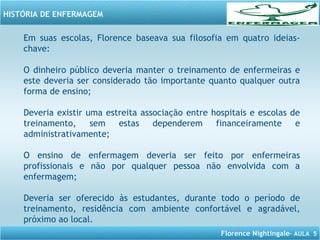 Florence Nightingale– AULA 5
HISTÓRIA DE ENFERMAGEM
Em suas escolas, Florence baseava sua filosofia em quatro ideias-
chave:
O dinheiro público deveria manter o treinamento de enfermeiras e
este deveria ser considerado tão importante quanto qualquer outra
forma de ensino;
Deveria existir uma estreita associação entre hospitais e escolas de
treinamento, sem estas dependerem financeiramente e
administrativamente;
O ensino de enfermagem deveria ser feito por enfermeiras
profissionais e não por qualquer pessoa não envolvida com a
enfermagem;
Deveria ser oferecido às estudantes, durante todo o período de
treinamento, residência com ambiente confortável e agradável,
próximo ao local.
 