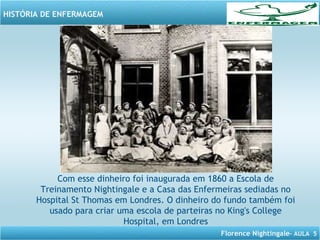 Florence Nightingale– AULA 5
HISTÓRIA DE ENFERMAGEM
Com esse dinheiro foi inaugurada em 1860 a Escola de
Treinamento Nightingale e a Casa das Enfermeiras sediadas no
Hospital St Thomas em Londres. O dinheiro do fundo também foi
usado para criar uma escola de parteiras no King's College
Hospital, em Londres
 