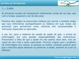 Florence Nightingale– AULA 5
HISTÓRIA DE ENFERMAGEM
1 - 2 anos
As primeiras escolas de treinamento ministravam cursos de um ano, que
com o tempo, passaram a ser de dois anos
Florence deu origem às prescrições médicas por escrito e também exigia
que suas enfermeiras acompanhassem os médicos em suas visitas aos
pacientes para prevenirem erros, diretivas mal compreendidas e
instruções esquecidas ou ignoradas.
A seu ver, para a melhoria do estado de saúde do país, o ensino da
enfermagem era uma grande responsabilidade das enfermeiras.
Preconizava a ideia de que a saúde era não apenas estar bem, mas ser
capaz de usar toda a nossa capacidade. Florence julgava que o propósito
da enfermagem era colocar as pessoas na melhor condição possível para
que a natureza possa restaurar ou preservar a saúde, prevenir ou curar as
doenças.
 