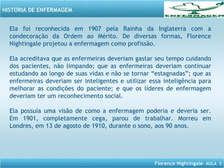 Florence Nightingale– AULA 5
HISTÓRIA DE ENFERMAGEM
Ela foi reconhecida em 1907 pela Rainha da Inglaterra com a
condecoração da Ordem ao Mérito. De diversas formas, Florence
Nightingale projetou a enfermagem como profissão.
Ela acreditava que as enfermeiras deveriam gastar seu tempo cuidando
dos pacientes, não limpando; que as enfermeiras deveriam continuar
estudando ao longo de suas vidas e não se tornar “estagnadas”; que as
enfermeiras deveriam ser inteligentes e utilizar essa inteligência para
melhorar as condições do paciente; e que os líderes de enfermagem
deveriam ter um reconhecimento social.
Ela possuía uma visão de como a enfermagem poderia e deveria ser.
Em 1901, completamente cega, parou de trabalhar. Morreu em
Londres, em 13 de agosto de 1910, durante o sono, aos 90 anos.
 
