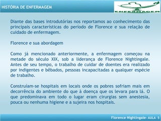 Florence Nightingale– AULA 5
HISTÓRIA DE ENFERMAGEM
Diante das bases introdutórias nos reportamos ao conhecimento das
principais características do período de Florence e sua relação de
cuidado de enfermagem.
Florence e sua abordagem
Como já mencionado anteriormente, a enfermagem começou na
metade do século XIX, sob a liderança de Florence Nightingale.
Antes de seu tempo, o trabalho de cuidar de doentes era realizado
por indigentes e bêbados, pessoas incapacitadas a qualquer espécie
de trabalho.
Construíam-se hospitais em locais onde os pobres sofriam mais em
decorrência do ambiente do que à doença que os levara para lá. O
que predominava em todo o lugar eram cirurgias sem anestesia,
pouca ou nenhuma higiene e a sujeira nos hospitais.
 
